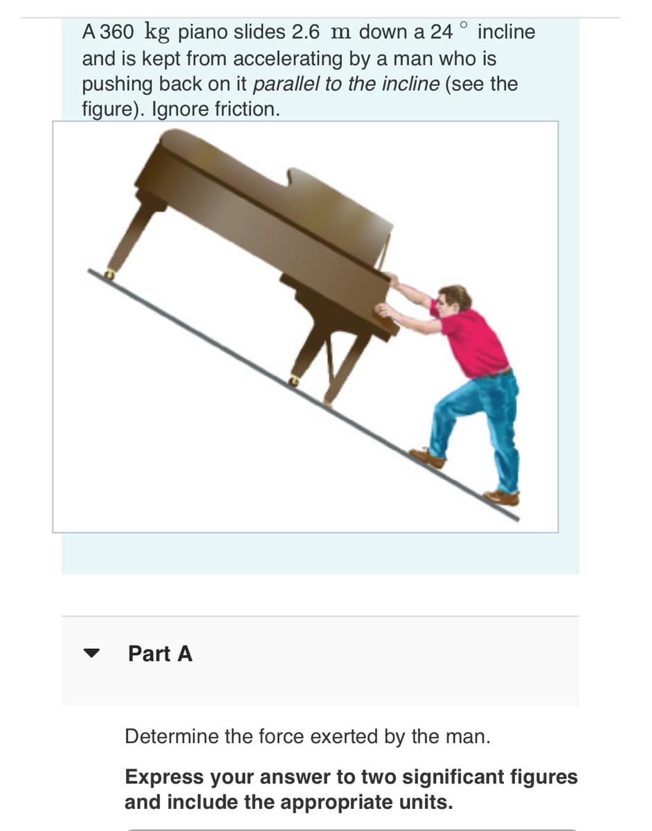 O
A 360 kg piano slides 2.6 m down a 24 incline
and is kept from accelerating by a man who is
pushing back on it parallel to the incline (see the
figure). Ignore friction.
Part A
Determine the force exerted by the man.
Express your answer to two significant figures
and include the appropriate units.