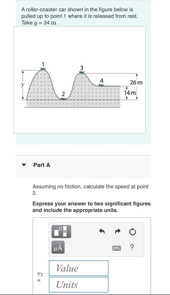 A roller-coaster car shown in the figure below is
pulled up to point 1 where it is released from rest.
Take y = 34 m.
Part A
2.
N
Assuming no friction, calculate the speed at point
V2
=
Express your answer to two significant figures
and include the appropriate units.
26 m
14m
μÃ
Value
Units