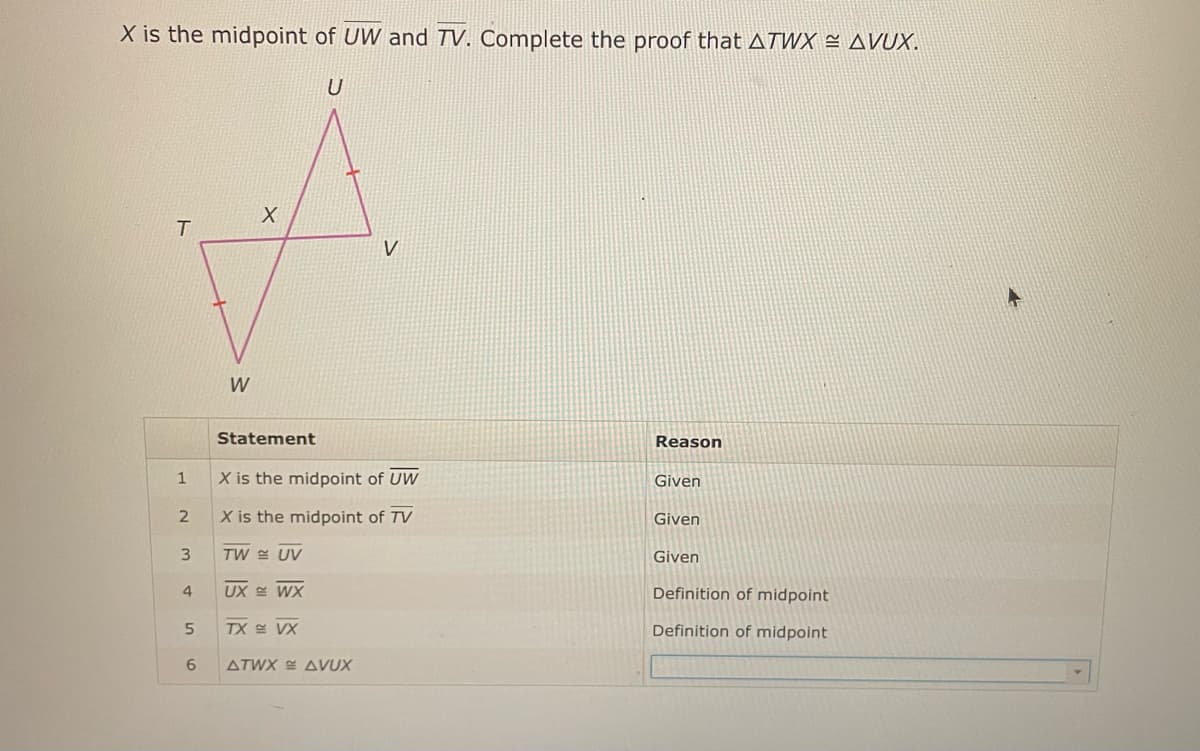 X is the midpoint of UW and TV. Complete the proof that ATWX ≈ AVUX.
U
T
1
2
3
4
5
6
W
X
Statement
X is the midpoint of UW
X is the midpoint of TV
TW UV
UX WX
TX VX
V
ATWX AVUX
Reason
Given
Given
Given
Definition of midpoint
Definition of midpoint