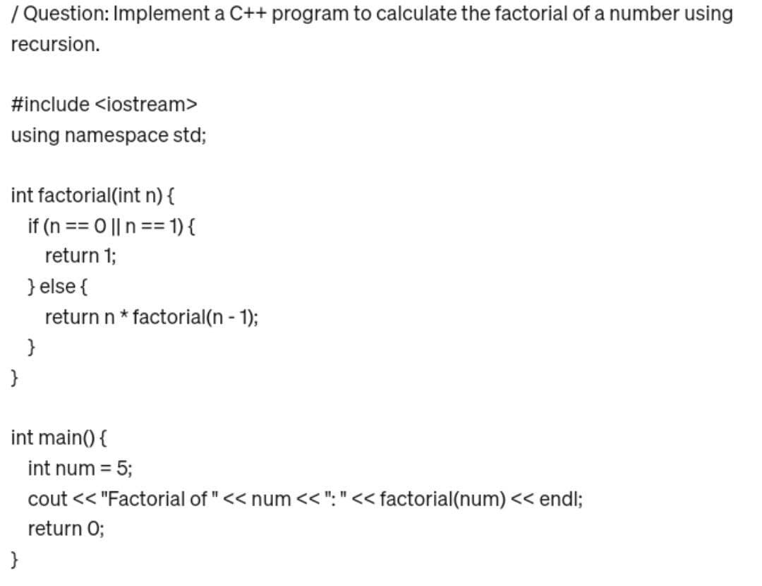 / Question: Implement a C++ program to calculate the factorial of a number using
recursion.
#include <iostream>
using namespace std;
int factorial(int n) {
if (n == 0 || n == 1) {
return 1;
}
} else {
return n * factorial(n - 1);
}
}
int main() {
int num = 5;
cout << "Factorial of " << num <<":"<< factorial(num) << endl;
return 0;