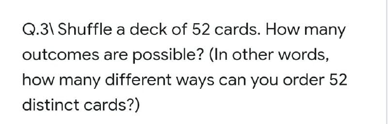 Q.3\ Shuffle a deck of 52 cards. How many
outcomes are possible? (In other words,
how many different ways can you order 52
distinct cards?)
