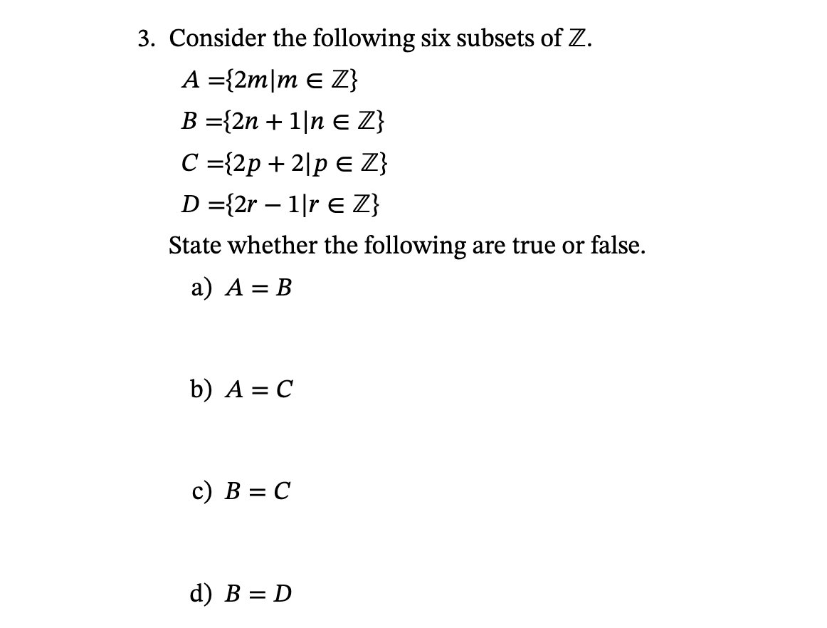 3. Consider the following six subsets of Z.
A = {2m/m € Z}
B = {2n + 1|n € Z}
C = {2p+2|p EZ}
D = {2r - 1|r € Z}
State whether the following are true or false.
a) A = B
b) A = C
c) B = C
d) B = D