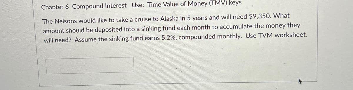 Chapter 6 Compound Interest Use: Time Value of Money (TMV) keys
The Nelsons would like to take a cruise to Alaska in 5 years and will need $9,350. What
amount should be deposited into a sinking fund each month to accumulate the money they
will need? Assume the sinking fund earns 5.2%, compounded monthly. Use TVM worksheet.