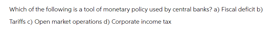 Which of the following is a tool of monetary policy used by central banks? a) Fiscal deficit b)
Tariffs c) Open market operations d) Corporate income tax