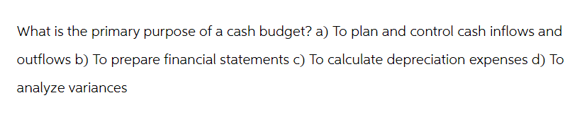 What is the primary purpose of a cash budget? a) To plan and control cash inflows and
outflows b) To prepare financial statements c) To calculate depreciation expenses d) To
analyze variances