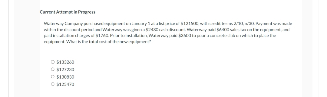 Current Attempt in Progress
Waterway Company purchased equipment on January 1 at a list price of $121500, with credit terms 2/10, n/30. Payment was made
within the discount period and Waterway was given a $2430 cash discount. Waterway paid $6400 sales tax on the equipment, and
paid installation charges of $1760. Prior to installation, Waterway paid $3600 to pour a concrete slab on which to place the
equipment. What is the total cost of the new equipment?
O $133260
O $127230
O $130830
O $125470