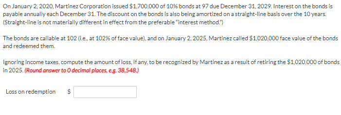 On January 2, 2020, Martinez Corporation issued $1,700,000 of 10% bonds at 97 due December 31, 2029. Interest on the bonds is
payable annually each December 31. The discount on the bonds is also being amortized on a straight-line basis over the 10 years.
(Straight-line is not materially different in effect from the preferable "interest method.")
The bonds are callable at 102 (i..., at 102% of face value), and on January 2, 2025, Martinez called $1,020,000 face value of the bonds
and redeemed them.
Ignoring income taxes, compute the amount of loss, if any, to be recognized by Martinez as a result of retiring the $1,020,000 of bonds
in 2025. (Round answer to O decimal places, e.g. 38,548.)
Loss on redemption
$
