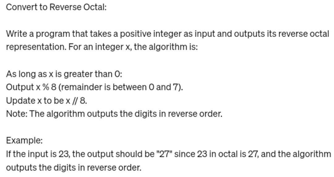 Convert to Reverse Octal:
Write a program that takes a positive integer as input and outputs its reverse octal
representation. For an integer x, the algorithm is:
As long as x is greater than 0:
Output x % 8 (remainder is between 0 and 7).
Update x to be x // 8.
Note: The algorithm outputs the digits in reverse order.
Example:
If the input is 23, the output should be "27" since 23 in octal is 27, and the algorithm
outputs the digits in reverse order.