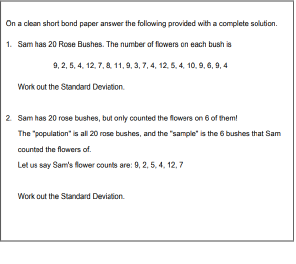 On a clean short bond paper answer the following provided with a complete solution.
1. Sam has 20 Rose Bushes. The number of flowers on each bush is
9, 2, 5, 4, 12, 7, 8, 11, 9, 3, 7, 4, 12, 5, 4, 10, 9, 6, 9, 4
Work out the Standard Deviation.
2. Sam has 20 rose bushes, but only counted the flowers on 6 of them!
The "population" is all 20 rose bushes, and the "sample" is the 6 bushes that Sam
counted the flowers of.
Let us say Sam's flower counts are: 9, 2, 5, 4, 12, 7
Work out the Standard Deviation.

