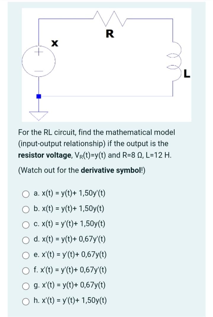 +
X
R
For the RL circuit, find the mathematical model
(input-output relationship) if the output is the
resistor voltage, VR(t)=y(t) and R=8 Q2, L=12 H.
(Watch out for the derivative symbol!)
a. x(t) = y(t)+ 1,50y'(t)
b. x(t) = y(t)+ 1,50y(t)
c. x(t) = y'(t)+ 1,50y(t)
d. x(t) = y(t)+ 0,67y'(t)
e. x'(t) = y'(t)+ 0,67y(t)
f. x'(t) = y'(t)+ 0,67y'(t)
g. x'(t) = y(t)+ 0,67y(t)
h. x'(t) = y'(t)+ 1,50y(t)
L