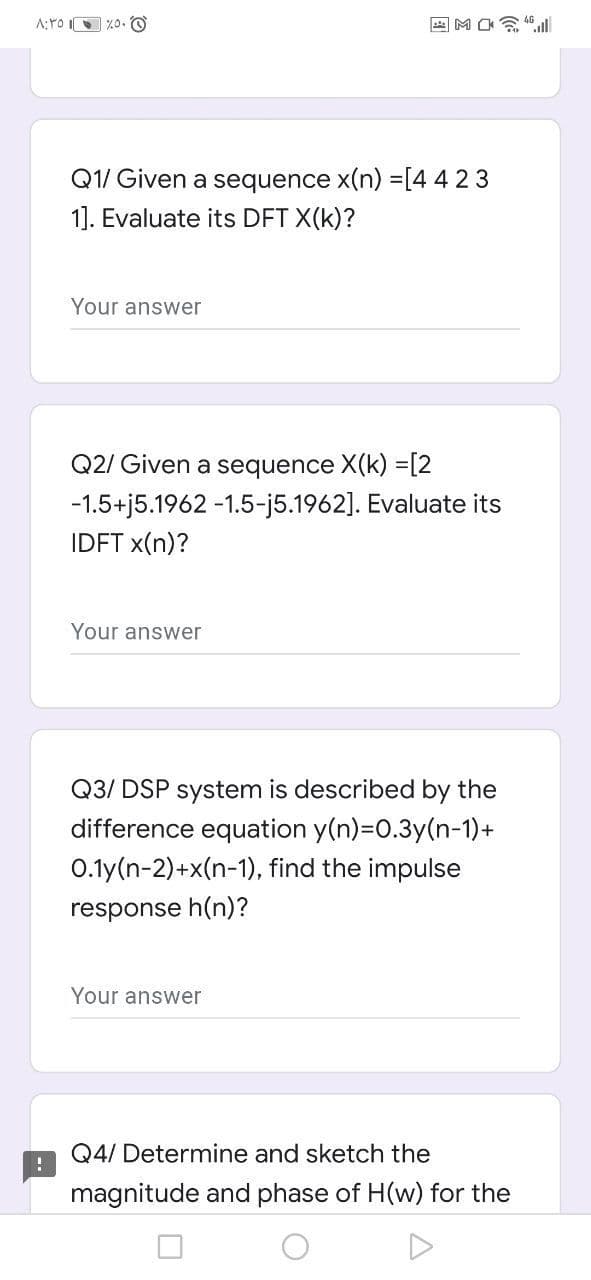 A;YO I %0. O
国MO ll
Q1/ Given a sequence x(n) =[4423
1]. Evaluate its DFT X(k)?
Your answer
Q2/ Given a sequence X(k) =[2
-1.5+j5.1962 -1.5-j5.1962]. Evaluate its
IDFT x(n)?
Your answer
Q3/ DSP system is described by the
difference equation y(n)=0.3y(n-1)+
0.1y(n-2)+x(n-1), find the impulse
response h(n)?
Your answer
Q4/ Determine and sketch the
magnitude and phase of H(w) for the
