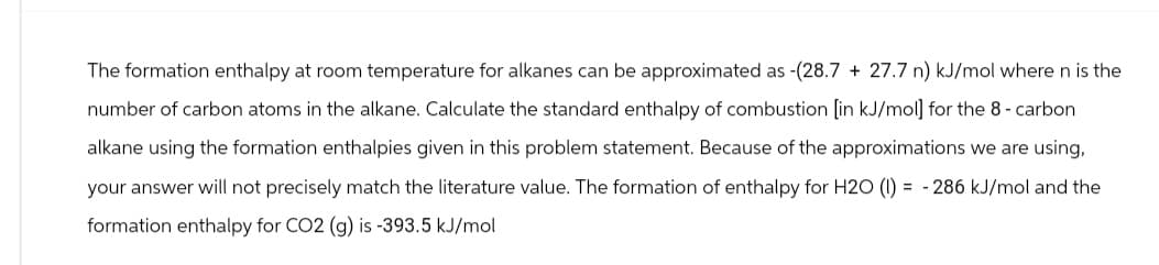 The formation enthalpy at room temperature for alkanes can be approximated as -(28.7 + 27.7 n) kJ/mol where n is the
number of carbon atoms in the alkane. Calculate the standard enthalpy of combustion [in kJ/mol] for the 8 - carbon
alkane using the formation enthalpies given in this problem statement. Because of the approximations we are using,
your answer will not precisely match the literature value. The formation of enthalpy for H2O (1) = -286 kJ/mol and the
formation enthalpy for CO2 (g) is -393.5 kJ/mol