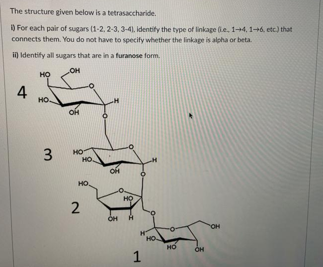 The structure given below is a tetrasaccharide.
i) For each pair of sugars (1-2, 2-3, 3-4), identify the type of linkage (i.e., 1→4, 1→6, etc.) that
connects them. You do not have to specify whether the linkage is alpha or beta.
ii) Identify all sugars that are in a furanose form.
но
4
но-
OH
но
но.
но.
но
OH
H.
но
но
OH
1
2.
3.
