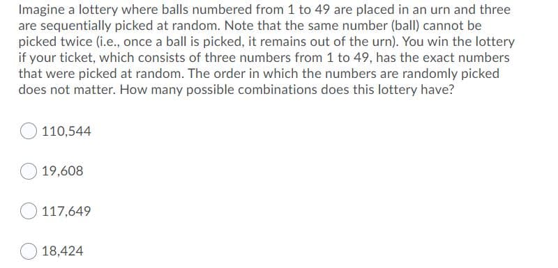 Imagine a lottery where balls numbered from 1 to 49 are placed in an urn and three
are sequentially picked at random. Note that the same number (ball) cannot be
picked twice (i.e., once a ball is picked, it remains out of the urn). You win the lottery
if your ticket, which consists of three numbers from 1 to 49, has the exact numbers
that were picked at random. The order in which the numbers are randomly picked
does not matter. How many possible combinations does this lottery have?
110,544
19,608
117,649
18,424
