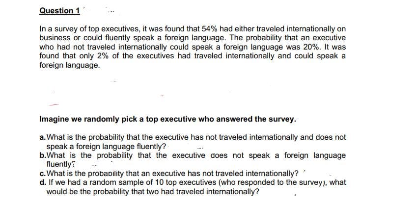 Question 1
In a survey of top executives, it was found that 54% had either traveled internationally on
business or could fluently speak a foreign language. The probability that an executive
who had not traveled internationally could speak a foreign language was 20%. It was
found that only 2% of the executives had traveled internationally and could speak a
foreign language.
Imagine we randomly pick a top executive who answered the survey.
a.What is the probability that the executive has not traveled internationally and does not
speak a foreign language fluently?
b.What is the probability that the executive does not speak a foreign language
fluently?
c.What is the probaility that an executive has not traveled internationally?
d. If we had a random sample of 10 top executives (who responded to the survey), what
would be the probability that two had traveled internationally?
-.
