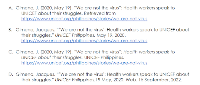 A. Gimeno, J. (2020, May 19). "We are not the virus": Health workers speak to
UNICEF about their struggles. Retrieved from
https://www.unicef.org/philippines/stories/we-are-not-virus
B. Gimeno, Jacques. "We are not the virus': Health workers speak to UNICEF about
their struggles." UNICEF Philippines. May 19, 2020.
https://www.unicef.org/philippines/stories/we-are-not-virus
C. Gimeno, J. (2020, May 19). "We are not the virus": Health workers speak to
UNICEF about their struggles. UNICEF Philippines.
https://www.unicef.org/philippines/stories/we-are-not-virus
D. Gimeno, Jacques. "We are not the virus': Health workers speak to UNICEF about
their struggles." UNICEF Philippines. 19 May, 2020. Web. 15 September, 2022.