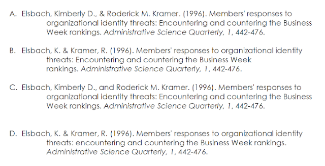 A. Elsbach, Kimberly D., & Roderick M. Kramer. (1996). Members' responses to
organizational identity threats: Encountering and countering the Business
Week rankings. Administrative Science Quarterly, 1, 442-476.
B. Elsbach, K. & Kramer, R. (1996). Members' responses to organizational identity
threats: Encountering and countering the Business Week
rankings. Administrative Science Quarterly, 1, 442-476.
C. Elsbach, Kimberly D., and Roderick M. Kramer. (1996). Members' responses to
organizational identity threats: Encountering and countering the Business
Week rankings. Administrative Science Quarterly, 1, 442-476.
D. Elsbach, K. & Kramer, R. (1996). Members' responses to organizational identity
threats: encountering and countering the Business Week rankings.
Administrative Science Quarterly, 1, 442-476.