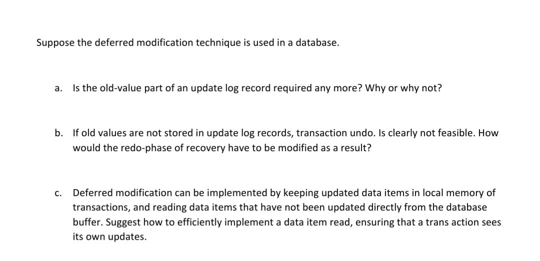 Suppose the deferred modification technique is used in a database.
a. Is the old-value part of an update log record required any more? Why or why not?
b. If old values are not stored in update log records, transaction undo. Is clearly not feasible. How
would the redo-phase of recovery have to be modified as a result?
C.
Deferred modification can be implemented by keeping updated data items in local memory of
transactions, and reading data items that have not been updated directly from the database
buffer. Suggest how to efficiently implement a data item read, ensuring that a trans action sees
its own updates.