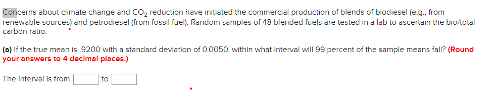 Concerns about climate change and CO, reduction have initiated the commercial production of blends of biodiesel (e.g., from
renewable sources) and petrodiesel (from fossil fuel). Random samples of 48 blended fuels are tested in a lab to ascertain the bio/total
carbon ratio.
(a) If the true mean is .9200 with a standard deviation of 0.0050, within what interval will 99 percent of the sample means fall? (Round
your answers to 4 decimal places.)
The interval is from
to
