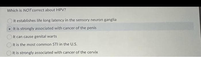 Which is NOT correct about HPV?
It establishes life long latency in the sensory neuron ganglia
It is strongly associated with cancer of the penis
It can cause genital warts
It is the most common STI in the U.S.
It is strongly associated with cancer of the cervix