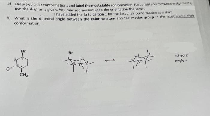 a) Draw two chair conformations and label the most stable conformation. For consistency between assignments,
use the diagrams given. You may redraw but keep the orientation the same,
I have added the Br to carbon 1 for the first chair conformation as a start.
b) What is the dihedral angle between the chlorine atom and the methyl group in the most stable chair
conformation.
C/"
Br
1
4
CH3
Br
***
H
***
dihedral
angle =