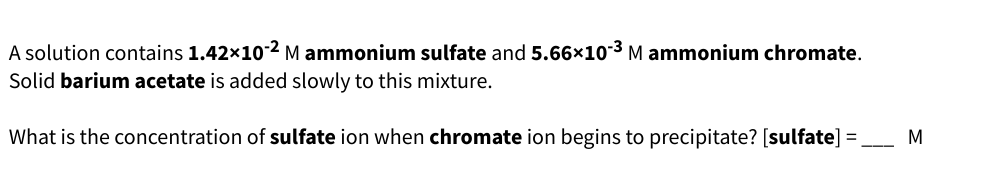 A solution contains 1.42×10-2 M ammonium sulfate and 5.66×10-³ M ammonium chromate.
Solid barium acetate is added slowly to this mixture.
What is the concentration of sulfate ion when chromate ion begins to precipitate? [sulfate] = ___ M