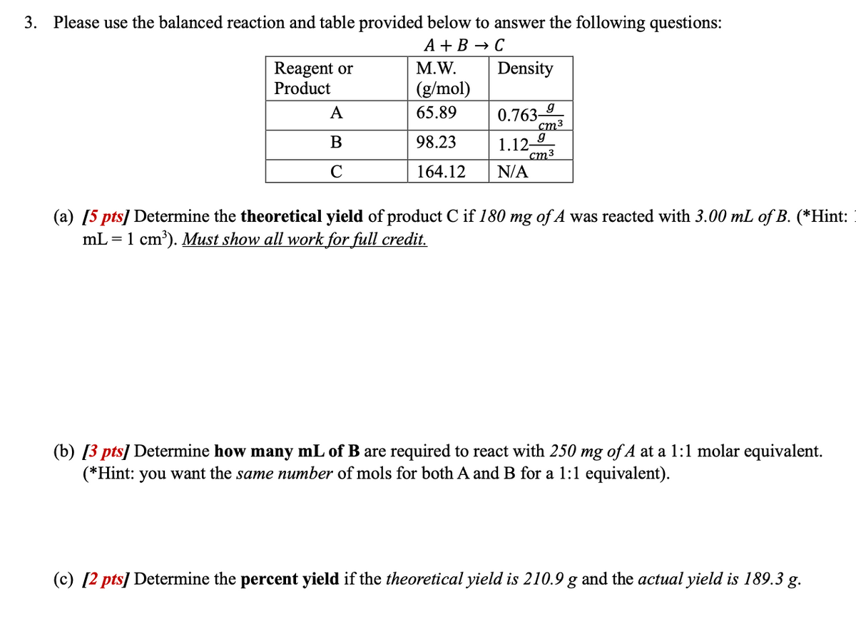 3. Please use the balanced reaction and table provided below to answer the following questions:
Reagent or
A + B → C
M.W.
(g/mol)
Density
Product
A
65.89
0.763-
g
cm³
B
C
98.23
1.12-
g
cm3
164.12 N/A
(a) [5 pts] Determine the theoretical yield of product C if 180 mg of A was reacted with 3.00 mL of B. (*Hint:
mL = 1 cm³). Must show all work for full credit.
(b) [3 pts] Determine how many mL of B are required to react with 250 mg of A at a 1:1 molar equivalent.
(*Hint: you want the same number of mols for both A and B for a 1:1 equivalent).
(c) [2 pts] Determine the percent yield if the theoretical yield is 210.9 g and the actual yield is 189.3 g.