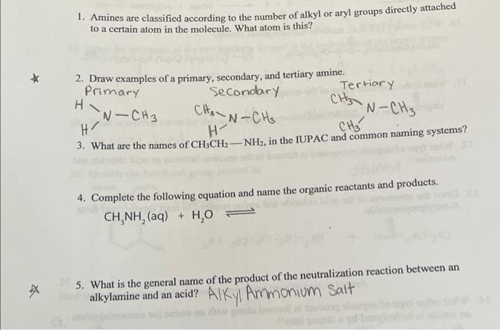 1. Amines are classified according to the number of alkyl or aryl groups directly attached
to a certain atom in the molecule. What atom is this?
2. Draw examples of a primary, secondary, and tertiary amine.
Secondary
Primary
H
N-CH3
Tertiary
CHS
N-CH3
CH
CHa N-CHS
3. What are the names of CH3CH2-NH, in the IUPAC and common naming systems?
4. Complete the following equation and name the organic reactants and products.
CH,NH, (aq) + H,O =
5. What is the general name of the product of the neutralization reaction between an
alkylamine and an acid? AIKVI Ammonium Salt
la

