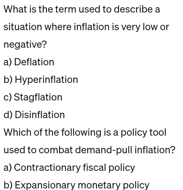What is the term used to describe a
situation where inflation is very low or
negative?
a) Deflation
b) Hyperinflation
c) Stagflation
d) Disinflation
Which of the following is a policy tool
used to combat demand-pull inflation?
a) Contractionary fiscal policy
b) Expansionary monetary policy