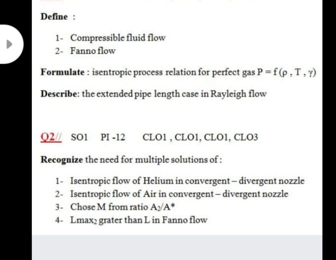Define :
1- Compressible fluid flow
2- Fanno flow
Formulate : isentropic process relation for perfect gas P = f (p , T, y)
Describe: the extended pipe length case in Rayleigh flow
Q2// so1 PI -12
CLO1 , CLO1, CLO1, CLO3
Recognize the need for multiple solutions of:
1- Isentropic flow of Helium in convergent- divergent nozzle
2- Isentropic flow of Air in convergent-divergent nozzle
3- Chose M from ratio Ay/A*
4- Lmax2 grater than L in Fanno flow
