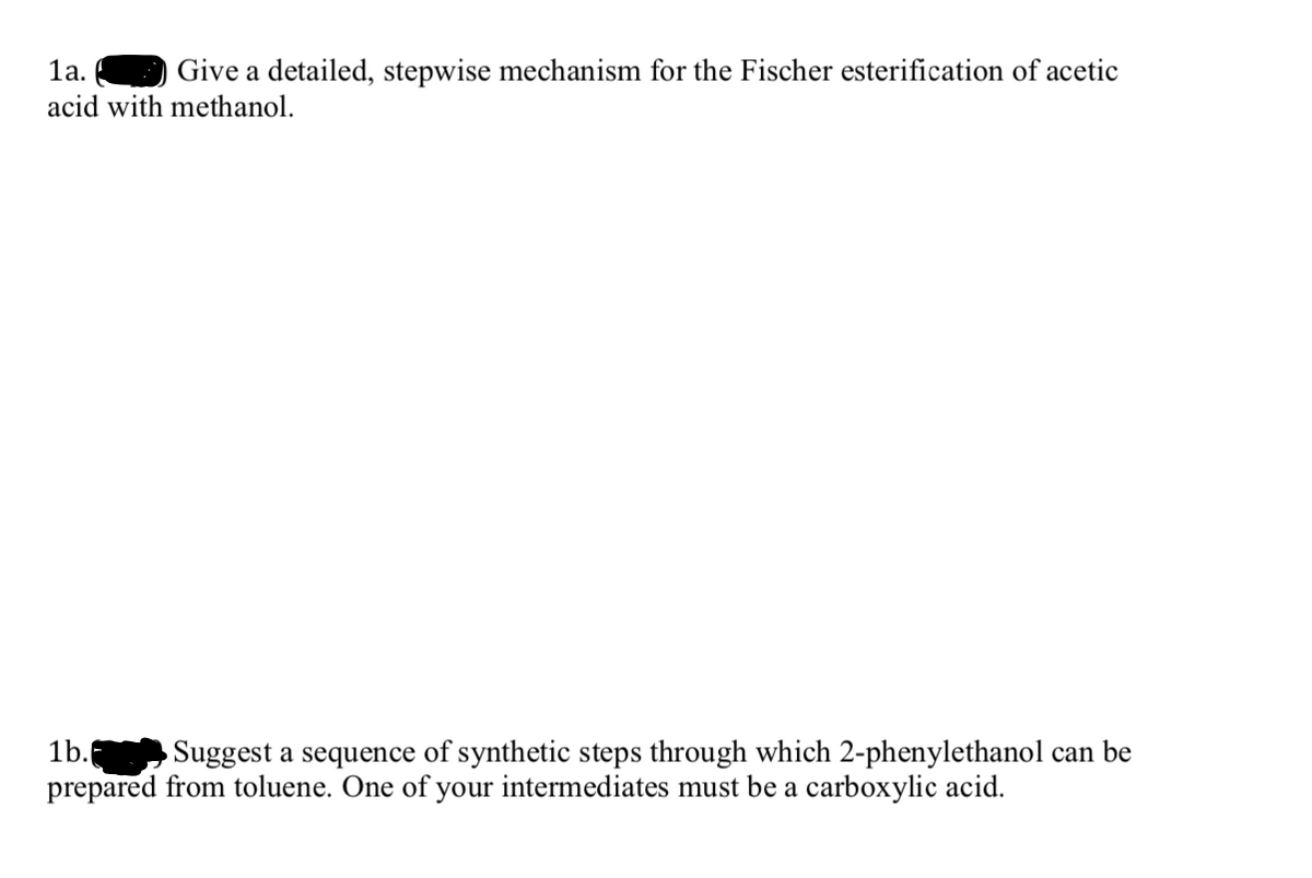 1a.
Give a detailed, stepwise mechanism for the Fischer esterification of acetic
acid with methanol.
1b.
prepared from toluene. One of your intermediates must be a carboxylic acid.
Suggest a sequence of synthetic steps through which 2-phenylethanol can be
