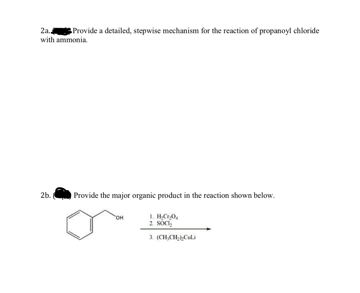 2а.
Provide a detailed, stepwise mechanism for the reaction of propanoyl chloride
with ammonia.
2b.
Provide the major organic product in the reaction shown below.
1. H,Cr,O4
2. SOCI,
HO,
3. (CH;CH2),Culi
