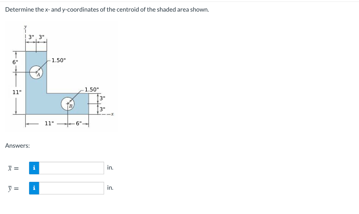 Determine the x- and y-coordinates of the centroid of the shaded area shown.
y
! 3", 3"
1.50"
6"
1.50"
11"
3"
TB
3"
--x
11"
-6"-
Answers:
X =
i
in.
y =
in.
