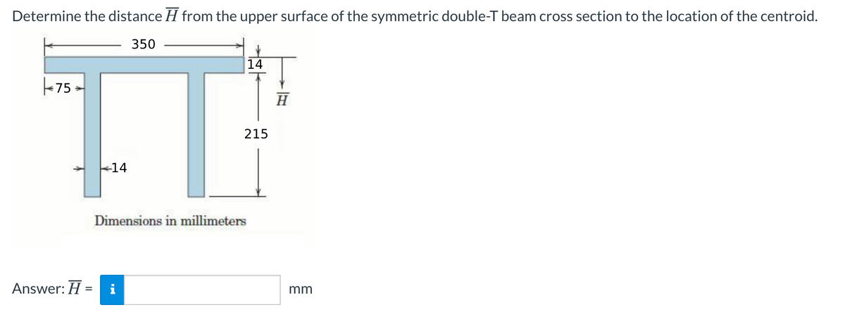 Determine the distance H from the upper surface of the symmetric double-T beam cross section to the location of the centroid.
350
14
-75
H
215
14
Dimensions in millimeters
Answer: H =
mm
%3D
