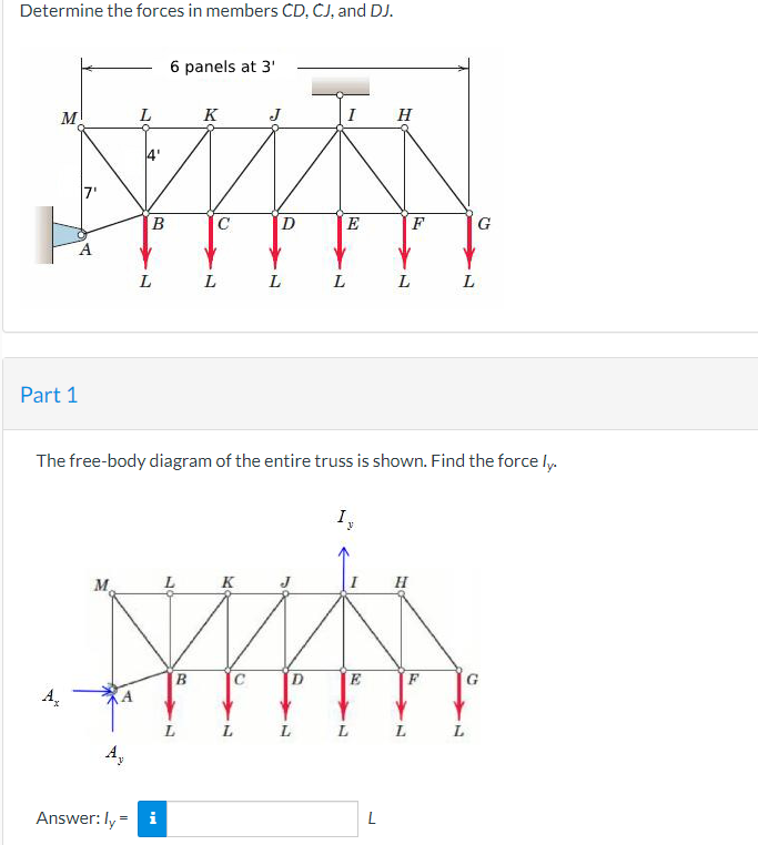 Determine the forces in members CD, ČJ, and DJ.
6 panels at 3'
M
K
H
В
C
D
E
F
G
L
L
L
Part 1
The free-body diagram of the entire truss is shown. Find the force ly.
I
M.
K
H
C
E
G.
A.
L L
A,
L
L
Answer: ly = i
