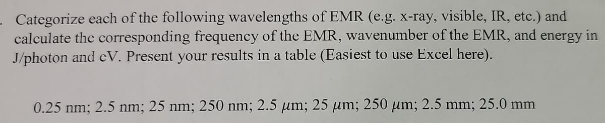 - Categorize each of the following wavelengths of EMR (e.g. x-ray, visible, IR, etc.) and
calculate the corresponding frequency of the EMR, wavenumber of the EMR, and energy in
J/photon and eV. Present your results in a table (Easiest to use Excel here).
0.25 nm; 2.5 nm; 25 nm; 250 nm; 2.5 µm; 25 µm; 250 µm; 2.5 mm; 25.0 mm
