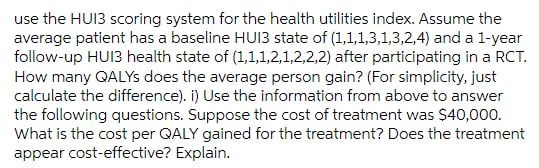 use the HUI3 scoring system for the health utilities index. Assume the
average patient has a baseline HUI3 state of (1,1,1,3,1,3,2,4) and a 1-year
follow-up HUI3 health state of (1,1,1,2,1,2,2,2) after participating in a RCT.
How many QALYS does the average person gain? (For simplicity, just
calculate the difference). i) Use the information from above to answer
the following questions. Suppose the cost of treatment was $40,000.
What is the cost per QALY gained for the treatment? Does the treatment
appear cost-effective? Explain.
