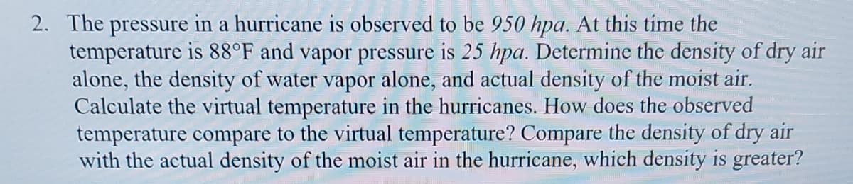 2. The pressure in a hurricane is observed to be 950 hpa. At this time the
temperature is 88°F and vapor pressure is 25 hpa. Determine the density of dry air
alone, the density of water vapor alone, and actual density of the moist air.
Calculate the virtual temperature in the hurricanes. How does the observed
temperature compare to the virtual temperature? Compare the density of dry air
with the actual density of the moist air in the hurricane, which density is greater?
