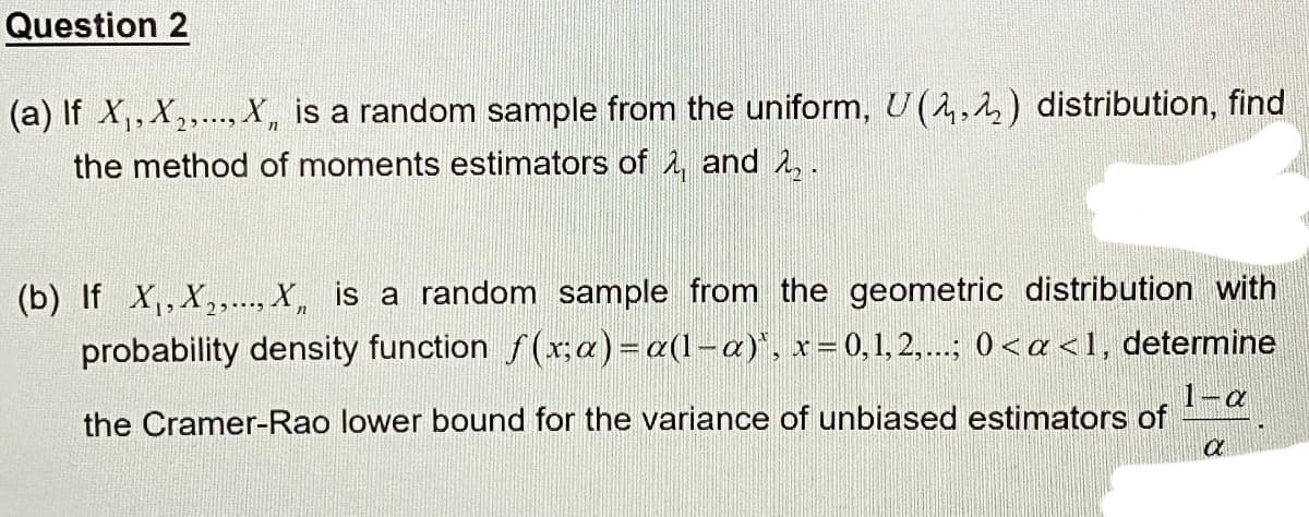 Question 2
(a) If X,, X,. X, is a random sample from the uniform, U (4,4) distribution, find
the method of moments estimators of 2, and A,.
(b) If X,, X,.., X, is a random sample from the geometric distribution with
probability density function f(r;a)=a(l-a)", x=0,1, 2,..; 0< a <l, determine
1-a
the Cramer-Rao lower bound for the variance of unbiased estimators of
