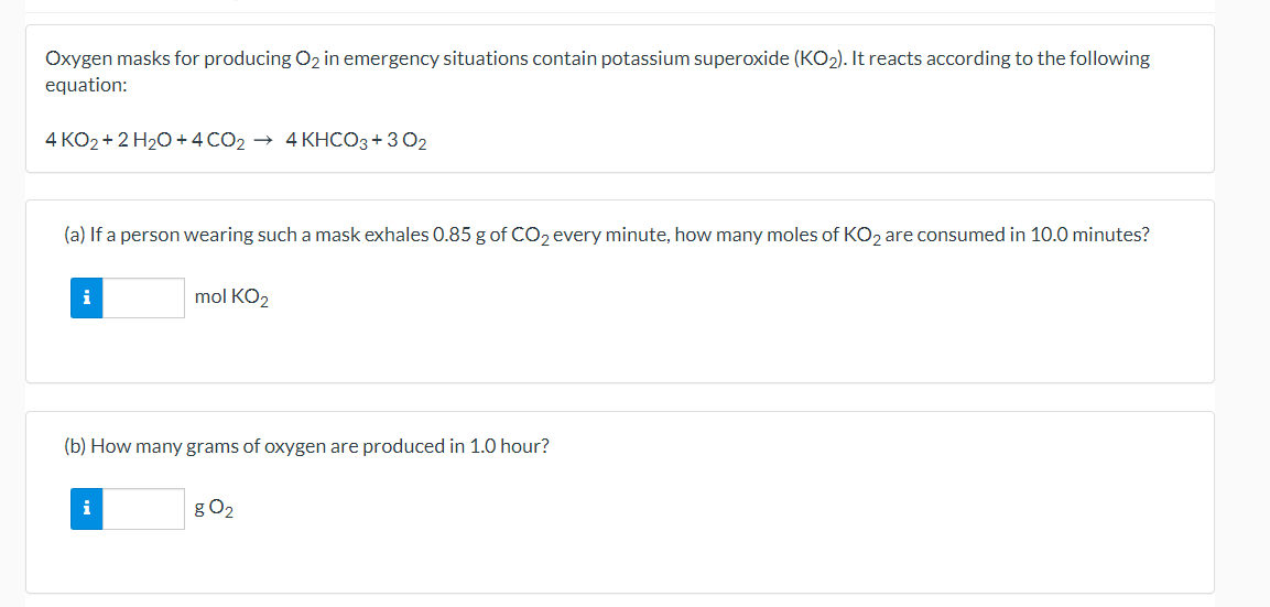 Oxygen masks for producing O2 in emergency situations contain potassium superoxide (KO2). It reacts according to the following
equation:
4 KO2 + 2 H20 + 4 CO2 → 4 KHCO3+ 302
(a) If a person wearing such a mask exhales 0.85 g of CO, every minute, how many moles of KO, are consumed in 10.0 minutes?
i
mol KO2
(b) How many grams of oxygen are produced in 1.0 hour?
i
g O2
