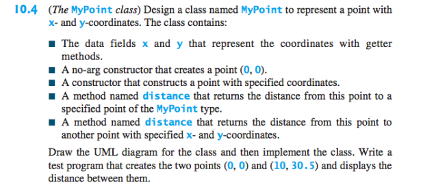 10.4 (The MyPoint class) Design a class named MyPoint to represent a point with
x- and y-coordinates. The class contains:
1 The data fields x and y that represent the coordinates with getter
methods.
I A no-arg constructor that creates a point (0, 0).
I A constructor that constructs a point with specified coordinates.
I A method named distance that returns the distance from this point to a
specified point of the MyPoint type.
I A method named distance that returns the distance from this point to
another point with specified x- and y-coordinates.
Draw the UML diagram for the class and then implement the class. Write a
test program that creates the two points (0, 0) and (10, 30.5) and displays the
distance between them.
