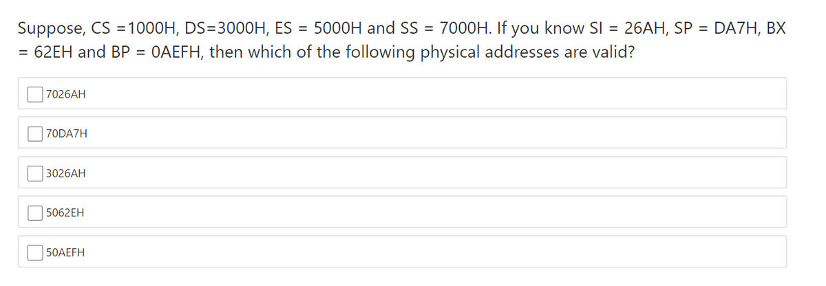 Suppose, CS =1000H, DS=3000H, ES = 5000H and SS = 7000H. If you know SI = 26AH, SP = DA7H, BX
62EH and BP = 0AEFH, then which of the following physical addresses are valid?
7026AH
70DA7H
3026АH
5062EH
50AEFH
