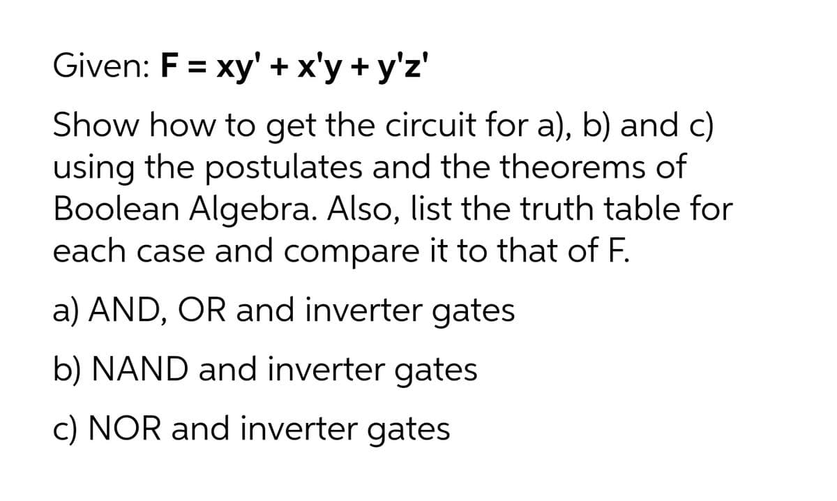 Given: F = xy' +x'y + y'z'
Show how to get the circuit for a), b) and c)
using the postulates and the theorems of
Boolean Algebra. Also, list the truth table for
each case and compare it to that of F.
a) AND, OR and inverter gates
b) NAND and inverter gates
c) NOR and inverter gates
