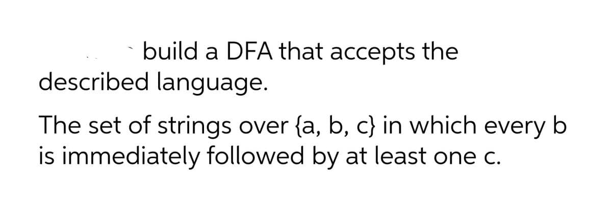 build a DFA that accepts the
described language.
The set of strings over {a, b, c} in which every b
is immediately followed by at least one c.
