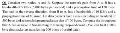 01 Consider two nodes, A and B. Suppose the network path from A to B has a
bandwidth of 5 KB/s (5,000 bytes per second) and a propagation time of 120 msec.
The path in the reverse direction, from B to A, has a bandwidth of 10 KB/s and a
propagation time of 80 msec. Let data packets have a size (including all headers) of
500 bytes and acknowledgment packets a size of 100 bytes, Compute the throughput
that A can achieve in transmitting to B using Stop-and-Wait. (You can treat a 500-
byte data packet as transferring 500 bytes of useful data).
