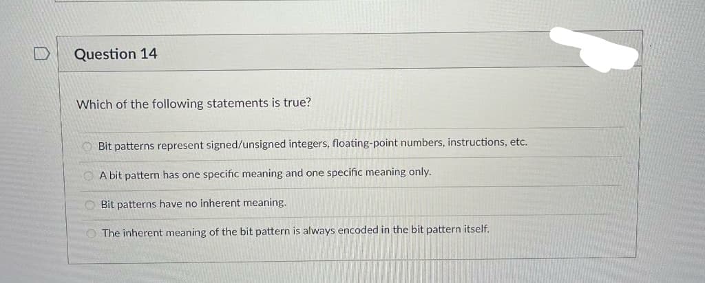 Question 14
Which of the following statements is true?
O Bit patterns represent signed/unsigned integers, floating-point numbers, instructions, etc.
O A bit pattern has one specific meaning and one specific meaning only.
O Bit patterns have no inherent meaning.
O The inherent meaning of the bit pattern is always encoded in the bit pattern itself.
