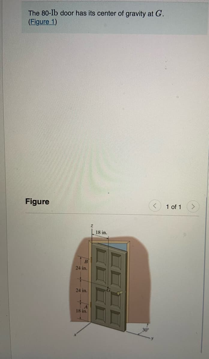 The 80-lb door has its center of gravity at G.
(Figure 1)
Figure
1 of 1
18 in.
24 in.
24 in.
18 in.
