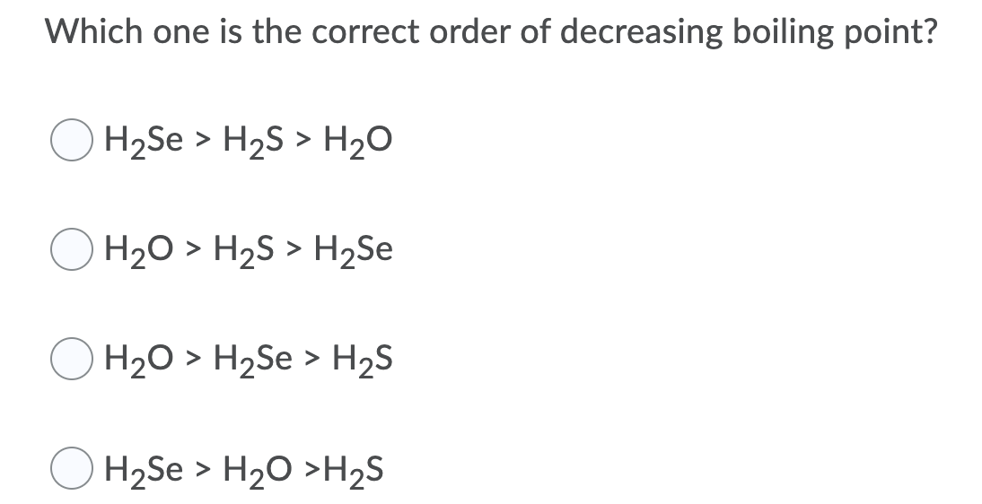 Which one is the correct order of decreasing boiling point?
H2Se > H2S > H20
H20 > H2S > H2Se
H2O > H2Se > H2S
H2Se > H20 >H2S
