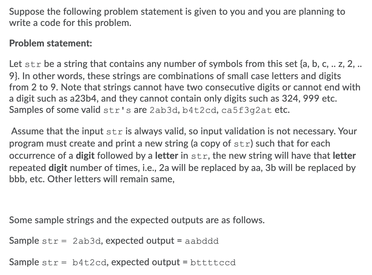 Suppose the following problem statement is given to you and you are planning to
write a code for this problem.
Problem statement:
Let str be a string that contains any number of symbols from this set {a, b, c, .. z, 2, ..
9}. In other words, these strings are combinations of small case letters and digits
from 2 to 9. Note that strings cannot have two consecutive digits or cannot end with
a digit such as a23b4, and they cannot contain only digits such as 324, 999 etc.
Samples of some valid str's are 2ab3d, b4t2cd, ca5f3g2at etc.
Assume that the input str is always valid, so input validation is not necessary. Your
program must create and print a new string (a copy of str) such that for each
occurrence of a digit followed by a letter in str, the new string will have that letter
repeated digit number of times, i.e., 2a will be replaced by aa, 3b will be replaced by
bbb, etc. Other letters will remain same,
Some sample strings and the expected outputs are as follows.
Sample str = 2ab3d, expected output = aabddd
Sample str = b4t2cd, expected output = bttttccd
