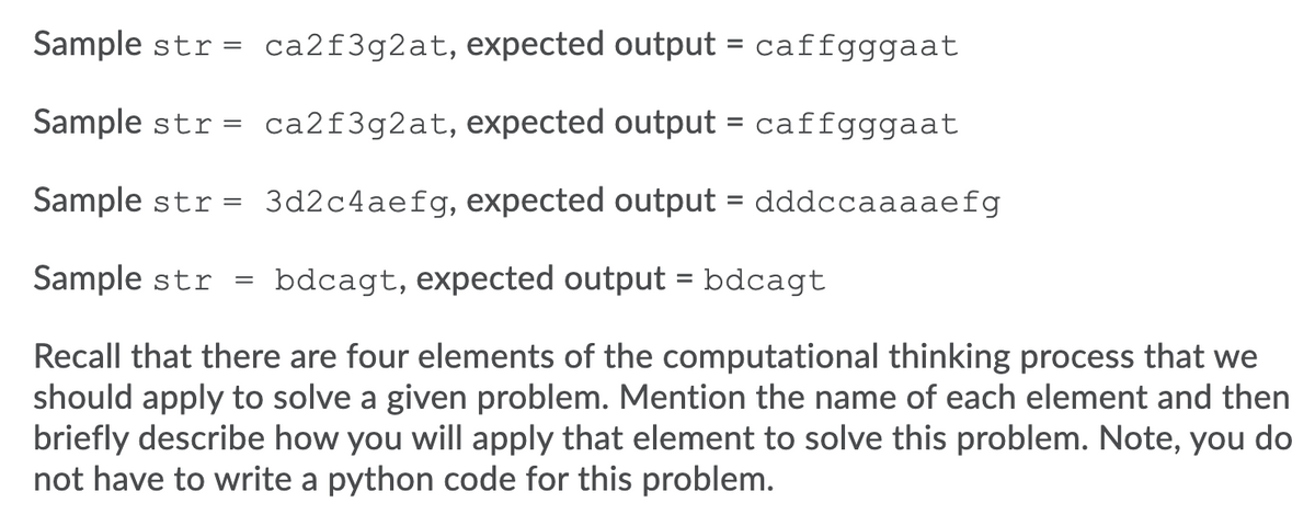 Sample str = ca2f3g2at, expected output = caffgggaat
Sample str = ca2f3g2at, expected output = caffgggaat
Sample str = 3d2c4aefg, expected output = dddccaaaaefg
Sample str = bdcagt, expected output = bdcagt
Recall that there are four elements of the computational thinking process that we
should apply to solve a given problem. Mention the name of each element and then
briefly describe how you will apply that element to solve this problem. Note, you do
not have to write a python code for this problem.
